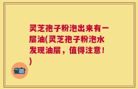 灵芝孢子粉泡出来有一层油(灵芝孢子粉泡水发现油层，值得注意！)