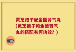 灵芝孢子配金匮肾气丸(灵芝孢子和金匮肾气丸的搭配有何功效？)