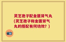 灵芝孢子配金匮肾气丸(灵芝孢子和金匮肾气丸的搭配有何功效？)