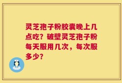 灵芝孢子粉胶囊晚上几点吃？破壁灵芝孢子粉每天服用几次，每次服多少？