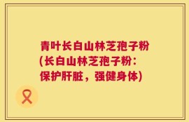 青叶长白山林芝孢子粉(长白山林芝孢子粉：保护肝脏，强健身体)