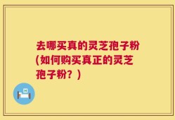 去哪买真的灵芝孢子粉(如何购买真正的灵芝孢子粉？)