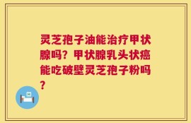 灵芝孢子油能治疗甲状腺吗？甲状腺乳头状癌能吃破壁灵芝孢子粉吗？