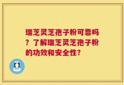 瑞芝灵芝孢子粉可靠吗？了解瑞芝灵芝孢子粉的功效和安全性？