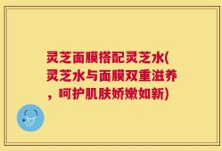 灵芝面膜搭配灵芝水(灵芝水与面膜双重滋养，呵护肌肤娇嫩如新)