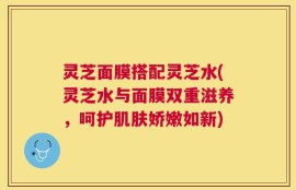 灵芝面膜搭配灵芝水(灵芝水与面膜双重滋养，呵护肌肤娇嫩如新)