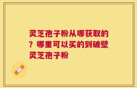 灵芝孢子粉从哪获取的？哪里可以买的到破壁灵芝孢子粉