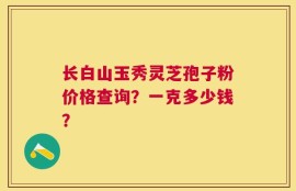 长白山玉秀灵芝孢子粉价格查询？一克多少钱？