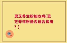 灵芝养生粉能吃吗(灵芝养生粉是否适合食用？)