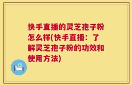 快手直播的灵芝孢子粉怎么样(快手直播：了解灵芝孢子粉的功效和使用方法)