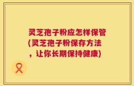 灵芝孢子粉应怎样保管(灵芝孢子粉保存方法，让你长期保持健康)