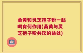 桑黄和灵芝孢子粉一起喝有何作用(桑黄与灵芝孢子粉共饮的益处)