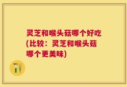 灵芝和喉头菇哪个好吃(比较：灵芝和喉头菇哪个更美味)