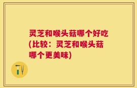 灵芝和喉头菇哪个好吃(比较：灵芝和喉头菇哪个更美味)