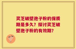 灵芝破壁孢子粉的保质期是多久？探讨灵芝破壁孢子粉的有效期？
