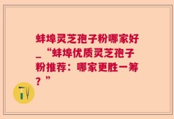 蚌埠灵芝孢子粉哪家好_“蚌埠优质灵芝孢子粉推荐：哪家更胜一筹？”