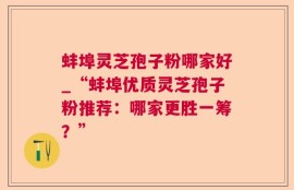 蚌埠灵芝孢子粉哪家好_“蚌埠优质灵芝孢子粉推荐：哪家更胜一筹？”