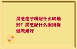 灵芝孢子粉配什么喝最好？灵芝配什么服用保健效果好