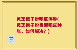 灵芝孢子粉眼皮浮肿(灵芝孢子粉引起眼皮肿胀，如何解决？)