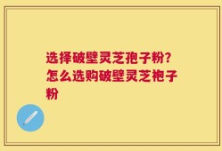 选择破壁灵芝孢子粉？怎么选购破壁灵芝袍子粉