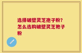 选择破壁灵芝孢子粉？怎么选购破壁灵芝袍子粉