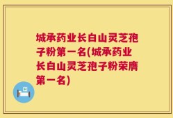 城承药业长白山灵芝孢子粉第一名(城承药业长白山灵芝孢子粉荣膺第一名)
