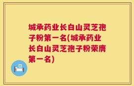 城承药业长白山灵芝孢子粉第一名(城承药业长白山灵芝孢子粉荣膺第一名)