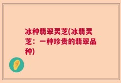 冰种翡翠灵芝(冰翡灵芝：一种珍贵的翡翠品种)