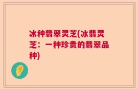 冰种翡翠灵芝(冰翡灵芝：一种珍贵的翡翠品种)