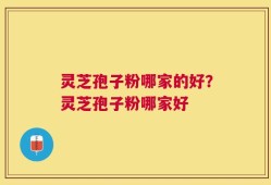 灵芝孢子粉哪家的好？灵芝孢子粉哪家好