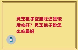 灵芝孢子空腹吃还是饭后吃好？灵芝孢子粉怎么吃最好