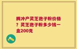 腾冲产灵芝孢子粉价格？灵芝孢子粉多少钱一盒200克