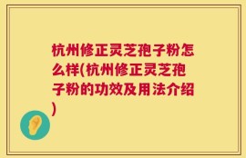 杭州修正灵芝孢子粉怎么样(杭州修正灵芝孢子粉的功效及用法介绍)