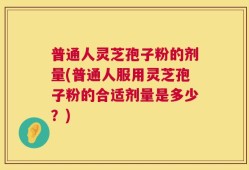 普通人灵芝孢子粉的剂量(普通人服用灵芝孢子粉的合适剂量是多少？)