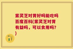 紫灵芝对胃好吗能吃吗百度百科(紫灵芝对胃有益吗，可以食用吗？)
