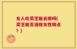 女人吃灵芝能去斑吗(灵芝能否消除女性斑点？)