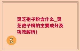 灵芝孢子粉含什么_灵芝孢子粉的主要成分及功效解析)