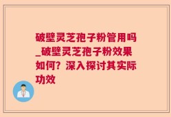 破壁灵芝孢子粉管用吗_破壁灵芝孢子粉效果如何？深入探讨其实际功效