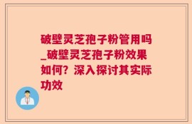 破壁灵芝孢子粉管用吗_破壁灵芝孢子粉效果如何？深入探讨其实际功效