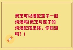 灵芝可以搭配莲子一起炖汤吗(灵芝与莲子的炖汤配搭思路，你知道吗？)
