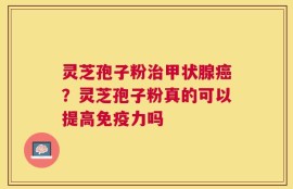 灵芝孢子粉治甲状腺癌？灵芝孢子粉真的可以提高免疫力吗