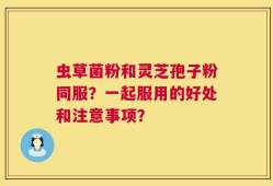 虫草菌粉和灵芝孢子粉同服？一起服用的好处和注意事项？