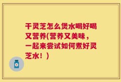 干灵芝怎么煲水喝好喝又营养(营养又美味，一起来尝试如何煮好灵芝水！)