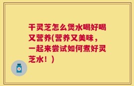 干灵芝怎么煲水喝好喝又营养(营养又美味，一起来尝试如何煮好灵芝水！)