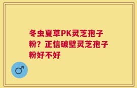 冬虫夏草PK灵芝孢子粉？正信破壁灵芝孢子粉好不好
