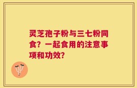 灵芝孢子粉与三七粉同食？一起食用的注意事项和功效？