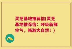 灵芝基地推荐信(灵芝基地推荐信：呼吸新鲜空气，畅游大自然！)