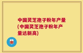中国灵芝孢子粉年产量(中国灵芝孢子粉年产量达新高)