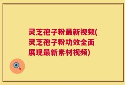 灵芝孢子粉最新视频(灵芝孢子粉功效全面 展现最新素材视频)