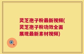 灵芝孢子粉最新视频(灵芝孢子粉功效全面 展现最新素材视频)